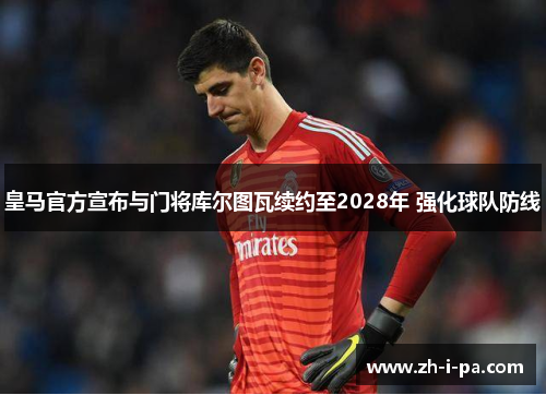 皇马官方宣布与门将库尔图瓦续约至2028年 强化球队防线 皇马官方宣布与门将库尔图瓦续约至2028年 强化球队防线