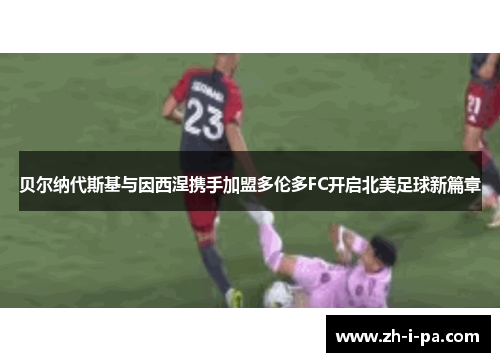 贝尔纳代斯基与因西涅携手加盟多伦多FC开启北美足球新篇章