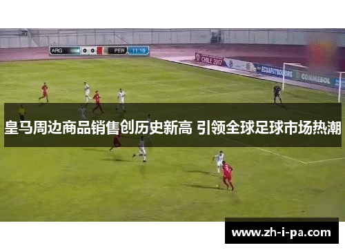 皇马周边商品销售创历史新高 引领全球足球市场热潮
