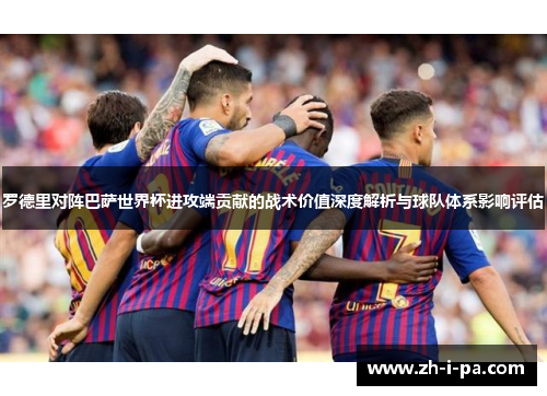 罗德里对阵巴萨世界杯进攻端贡献的战术价值深度解析与球队体系影响评估